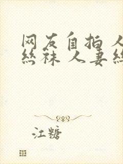 网友自拍 人妻丝袜 人妻丝袜