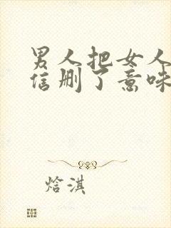 男人把女人的微信删了意味着什么