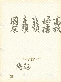 国产熟妇高潮叫床视频播放