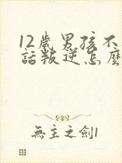 12岁男孩不听话叛逆怎么办