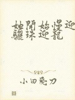 她开始慢迎迎合骊珠迎龙