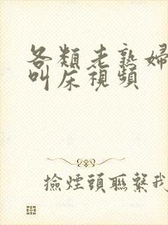 各类老熟妇高潮叫床视频