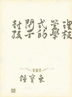 封闭式管理叛逆孩子的学校有哪些