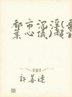 都市沉浮(乔梁叶心仪)超前更新章节列表