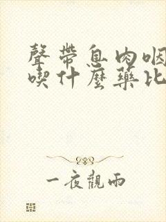 声带息肉咽喉炎吃什么药比较效果好