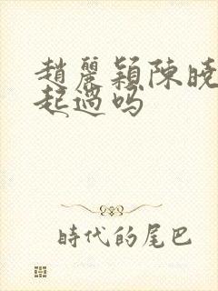 赵丽颖陈晓在一起过吗