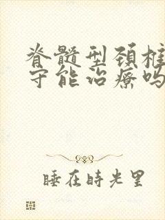 脊髓型颈椎病保守能治疗吗