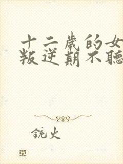 十二岁的女孩子叛逆期不听话怎么办