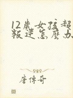 12岁女孩超级叛逆怎么办