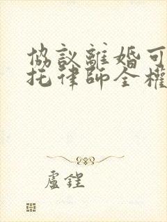 协议离婚可以委托律师全权代理吗