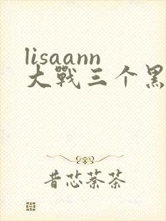 lisaann大战三个黑鬼的背景故事