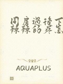 同房过后下面火辣辣的疼怎么回事