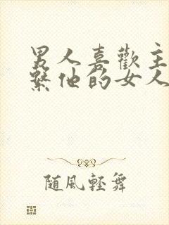 男人喜欢主动联系他的女人吗