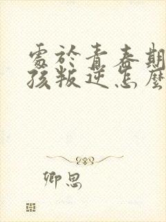 处于青春期的女孩叛逆怎么办