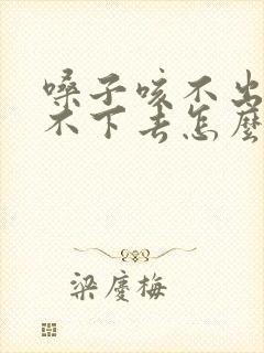 嗓子咳不出来咽不下去怎么回事