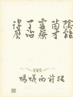 得了霉菌阴炎怎么治疗才能彻底不复发