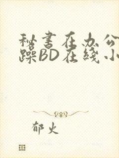 秘书在办公室被躁BD在线小说