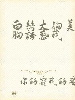 白丝大胸美女用胸诱惑我