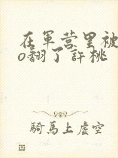 在军营里被cao翻了许桃