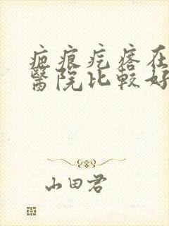 疤痕疙瘩在哪个医院比较好