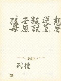 孩子叛逆期时父母应该怎么做