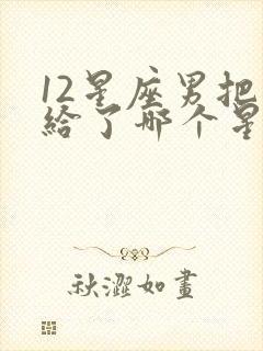 12星座男把心给了哪个星座女