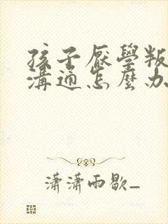 孩子厌学叛逆不沟通怎么办