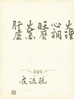 肝火旺心火旺脾虚怎么调理