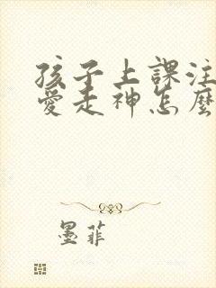 孩子上课注意力爱走神怎么办