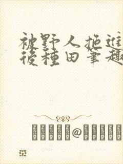 被野人拖进山洞后种田笔趣阁