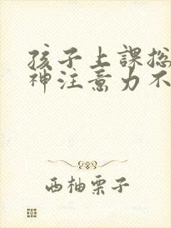 孩子上课总是走神注意力不集中怎么回事