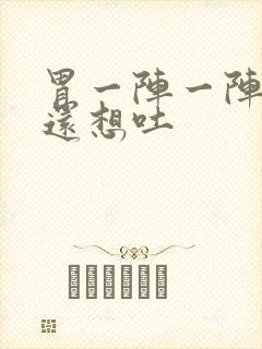 胃一阵一阵难受还想吐