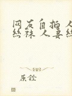 网友自拍 人妻丝袜 人妻丝袜