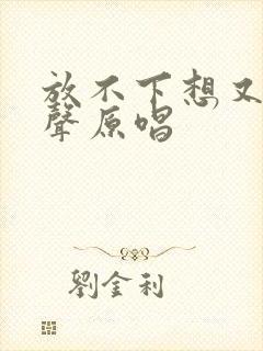 放不下想又怕男声原唱