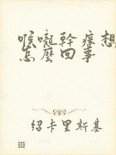 喉咙干痒想干呕怎么回事