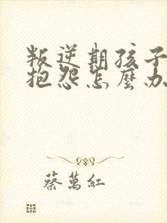 叛逆期孩子喜欢抱怨怎么办