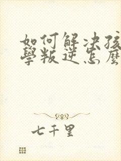 如何解决孩子厌学叛逆怎么办