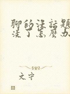 聊的没话题了冷淡了怎么办