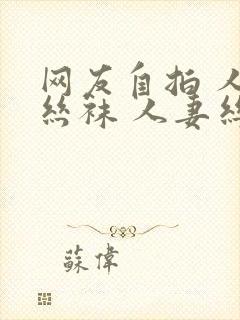 网友自拍 人妻丝袜 人妻丝袜