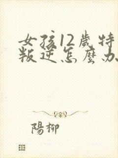 女孩12岁特别叛逆怎么办