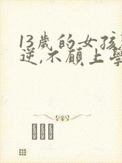 13岁的女孩叛逆,不愿上学,怎么办