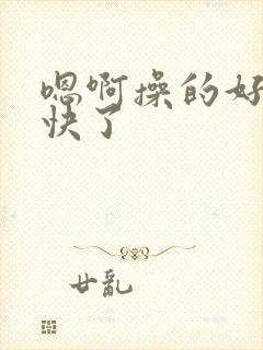 嗯啊操的好爽太快了