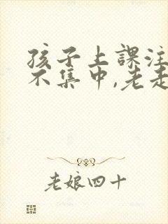 孩子上课注意力不集中,老走神怎么办