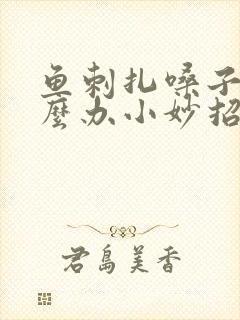 鱼刺扎嗓子了怎么办小妙招