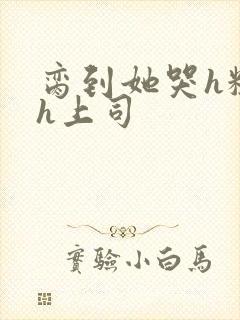 脔到她哭h粗话h上司