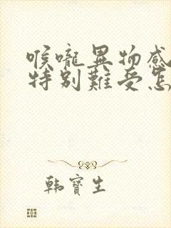 喉咙异物感堵的特别难受怎么办呀封面