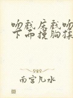 吻戏床戏吻胸摸下面摸胸揉胸十八禁老司机