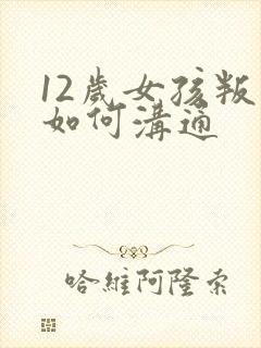 12岁女孩叛逆如何沟通