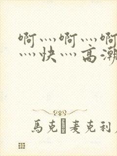 啊灬啊灬啊灬啊灬快灬高潮