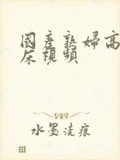 国产熟妇高潮叫床视频